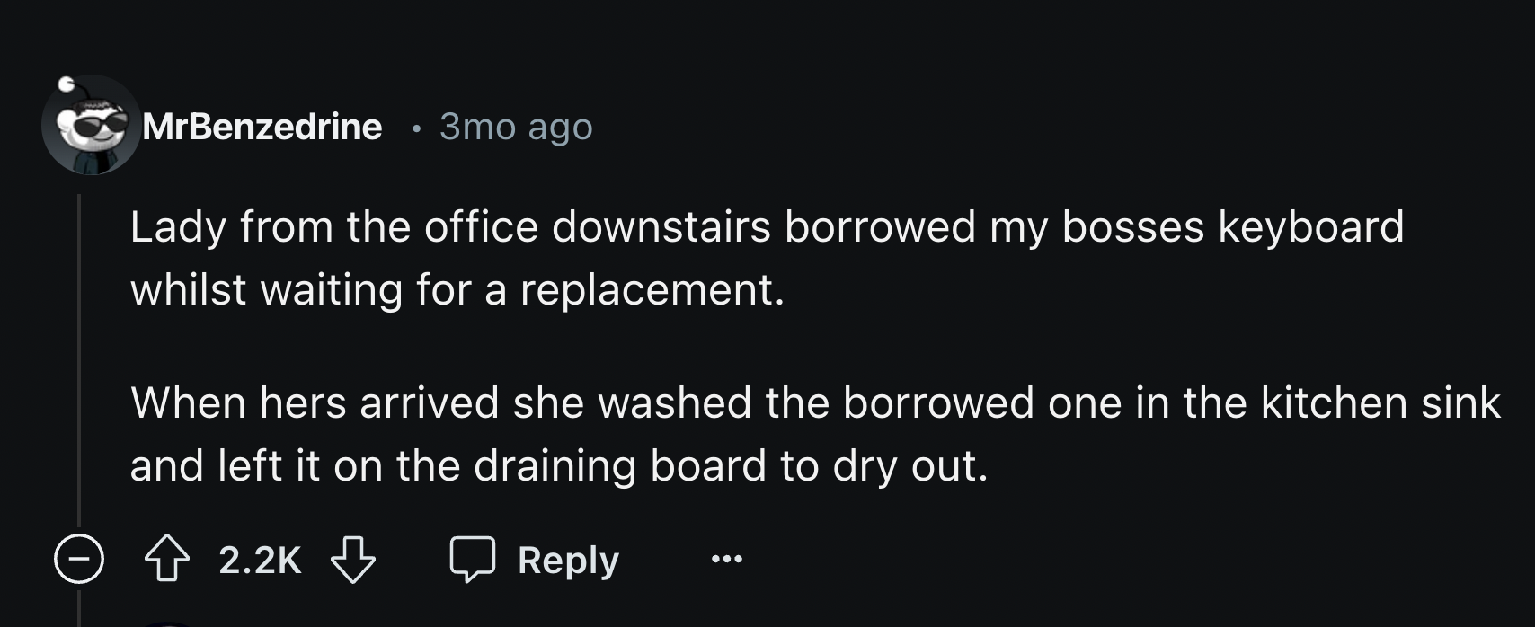 screenshot - MrBenzedrine 3mo ago Lady from the office downstairs borrowed my bosses keyboard whilst waiting for a replacement. When hers arrived she washed the borrowed one in the kitchen sink and left it on the draining board to dry out.